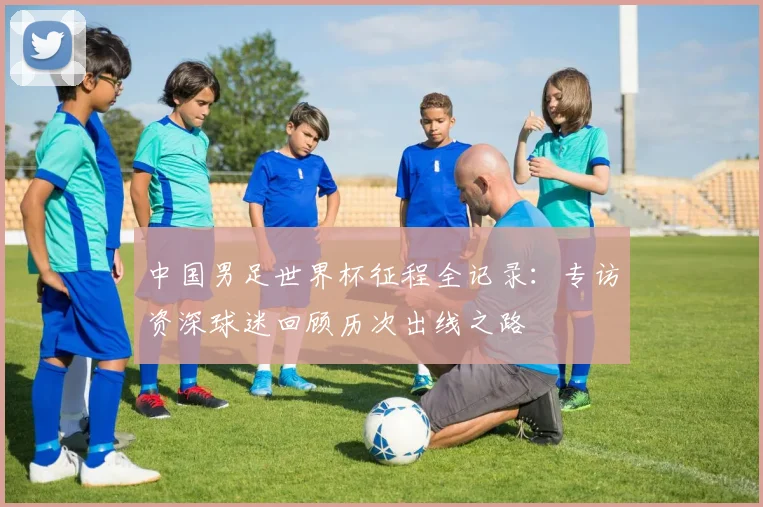 中国男足世界杯征程全记录:专访资深球迷回顾历次出线之路