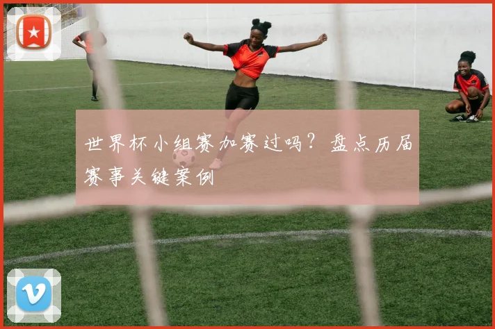 世界杯小组赛加赛过吗？盘点历届赛事关键案例