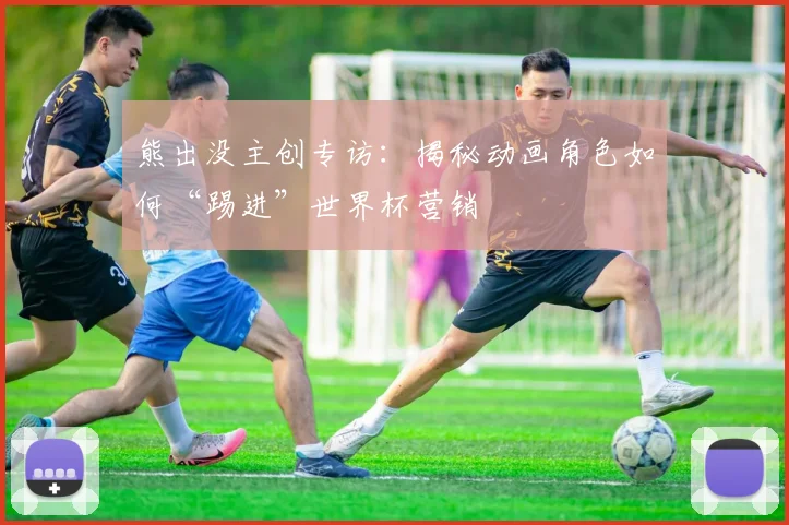 熊出没主创专访:揭秘动画角色如何“踢进”世界杯营销