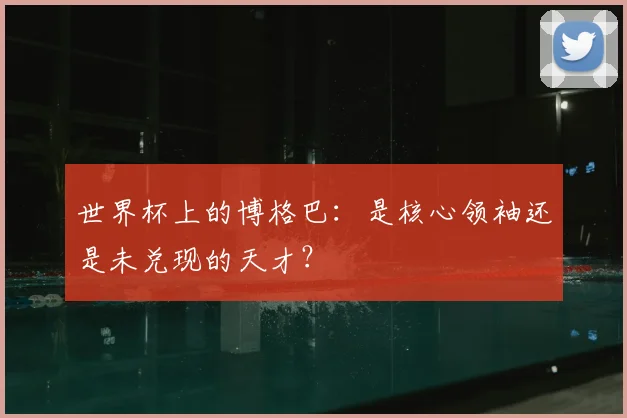 世界杯上的博格巴:是核心领袖还是未兑现的天才?
