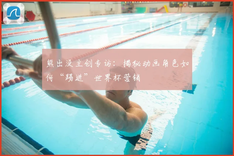 熊出没主创专访:揭秘动画角色如何“踢进”世界杯营销