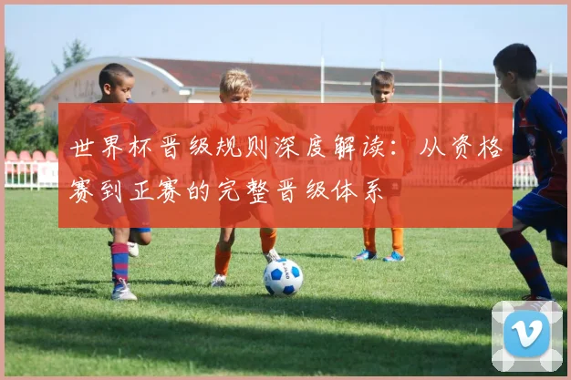 世界杯晋级规则深度解读:从资格赛到正赛的完整晋级体系