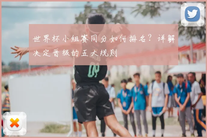 世界杯小组赛同分如何排名？详解决定晋级的五大规则