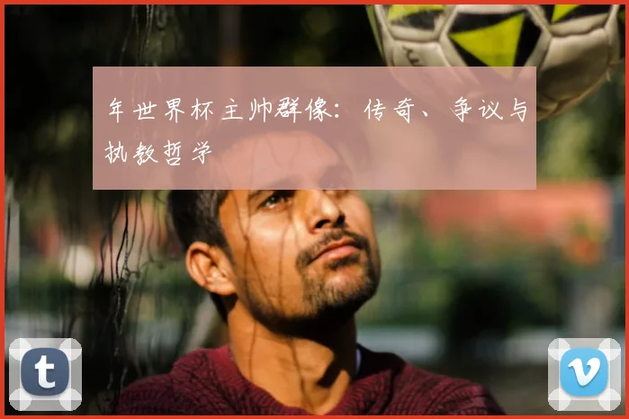 年世界杯主帅群像:传奇、争议与执教哲学