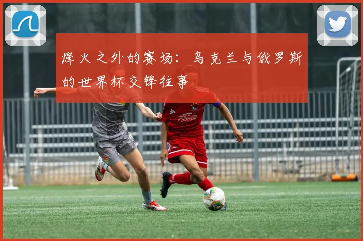 烽火之外的赛场:乌克兰与俄罗斯的世界杯交锋往事