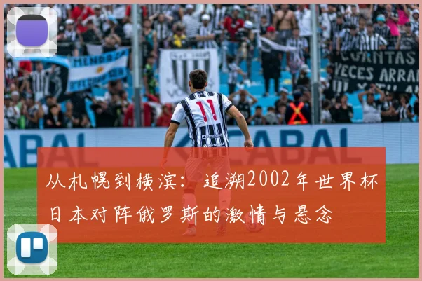 从札幌到横滨:追溯2002年世界杯日本对阵俄罗斯的激情与悬念